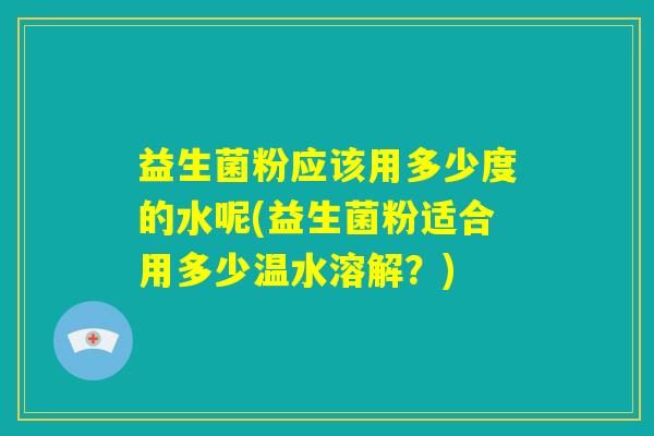 益生菌粉应该用多少度的水呢(益生菌粉适合用多少温水溶解？)