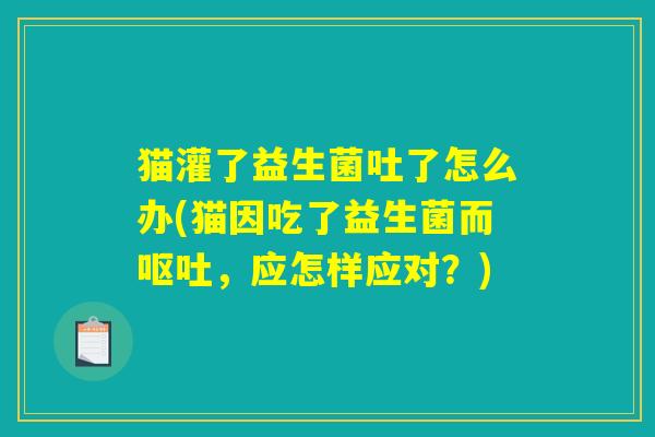 猫灌了益生菌吐了怎么办(猫因吃了益生菌而呕吐，应怎样应对？)