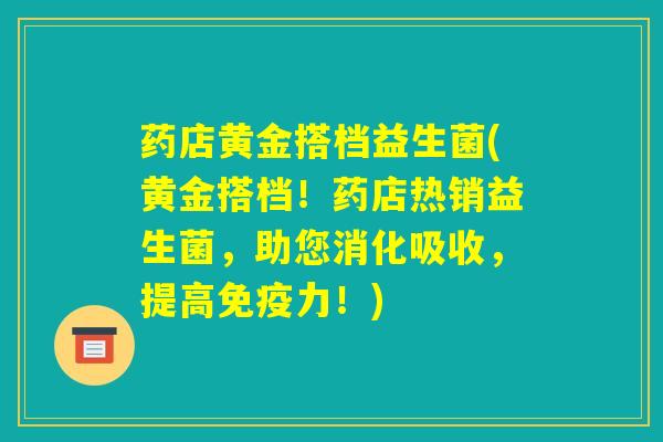 药店黄金搭档益生菌(黄金搭档！药店热销益生菌，助您消化吸收，提高免疫力！)