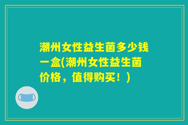 潮州女性益生菌多少钱一盒(潮州女性益生菌价格，值得购买！)