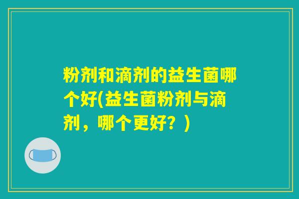 粉剂和滴剂的益生菌哪个好(益生菌粉剂与滴剂,哪个更好?) 粉剂和滴剂的益生菌哪个好(益生菌粉剂与滴剂,哪个更好?)