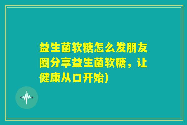 益生菌软糖怎么发朋友圈分享益生菌软糖，让健康从口开始)