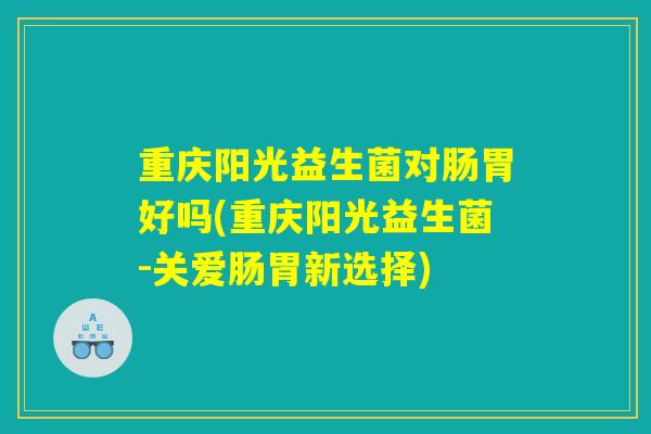 重庆阳光益生菌对肠胃好吗(重庆阳光益生菌-关爱肠胃新选择)