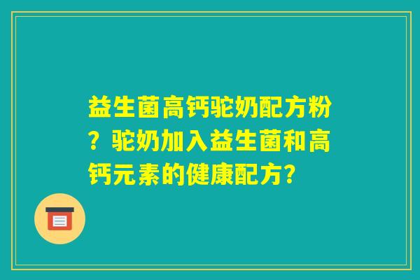 益生菌高钙驼奶配方粉?驼奶加入益生菌和高钙元素的健康配方? 益生菌高钙驼奶配方粉?驼奶加入益生菌和高钙元素的健康配方?