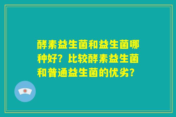 酵素益生菌和益生菌哪种好?比较酵素益生菌和普通益生菌的优劣? 酵素益生菌和益生菌哪种好?比较酵素益生菌和普通益生菌的优劣?