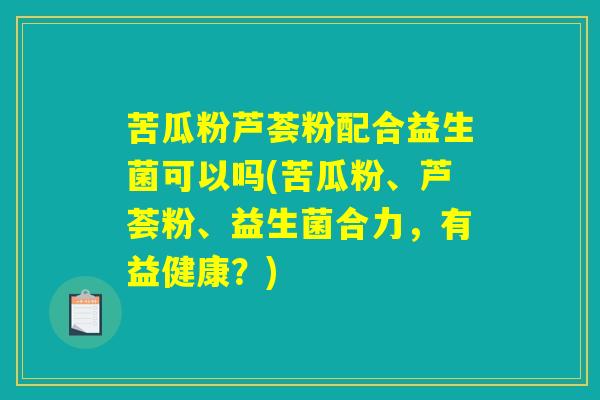 苦瓜粉芦荟粉配合益生菌可以吗(苦瓜粉、芦荟粉、益生菌合力,有益健康?) 苦瓜粉芦荟粉配合益生菌可以吗(苦瓜粉、芦荟粉、益生菌合力,有益健康?)
