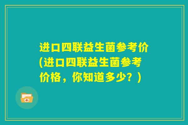 进口四联益生菌参考价(进口四联益生菌参考价格,你知道多少?) 进口四联益生菌参考价(进口四联益生菌参考价格,你知道多少?)