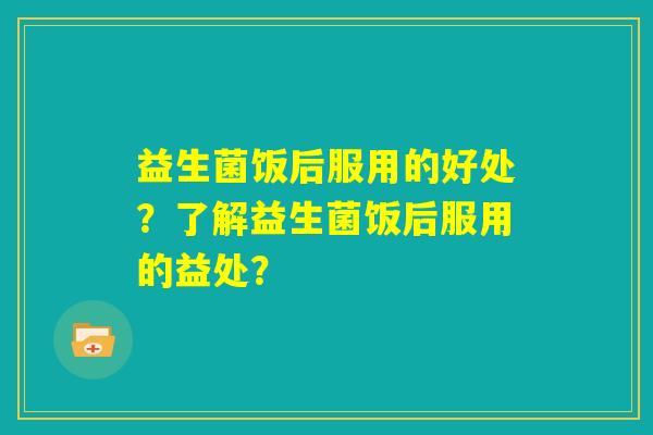 益生菌饭后服用的好处?了解益生菌饭后服用的益处? 益生菌饭后服用的好处?了解益生菌饭后服用的益处?