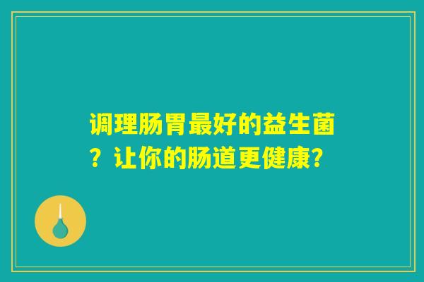 调理肠胃最好的益生菌?让你的肠道更健康? 调理肠胃最好的益生菌?让你的肠道更健康?