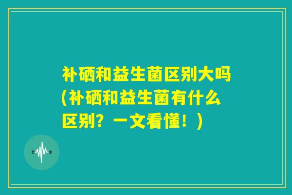 补硒和益生菌区别大吗(补硒和益生菌有什么区别?一文看懂!) 补硒和益生菌区别大吗(补硒和益生菌有什么区别?一文看懂!)