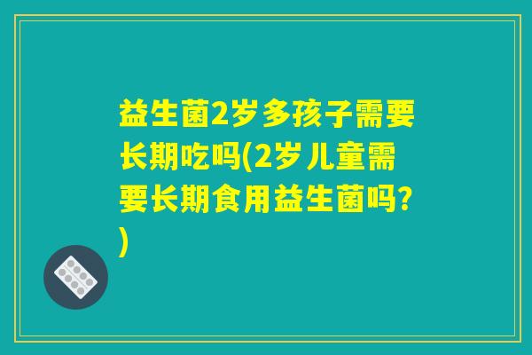 益生菌2岁多孩子需要长期吃吗(2岁儿童需要长期食用益生菌吗?) 益生菌2岁多孩子需要长期吃吗(2岁儿童需要长期食用益生菌吗?)
