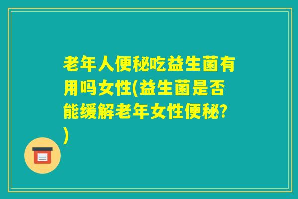 老年人便秘吃益生菌有用吗女性(益生菌是否能缓解老年女性便秘?) 老年人便秘吃益生菌有用吗女性(益生菌是否能缓解老年女性便秘?)