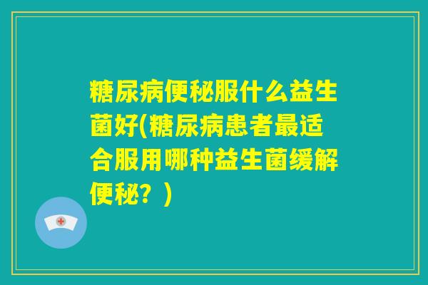 糖尿病便秘服什么益生菌好(糖尿病患者最适合服用哪种益生菌缓解便秘?) 糖尿病便秘服什么益生菌好(糖尿病患者最适合服用哪种益生菌缓解便秘?)