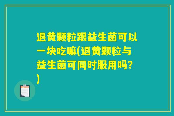 退黄颗粒跟益生菌可以一块吃嘛(退黄颗粒与益生菌可同时服用吗?) 退黄颗粒跟益生菌可以一块吃嘛(退黄颗粒与益生菌可同时服用吗?)
