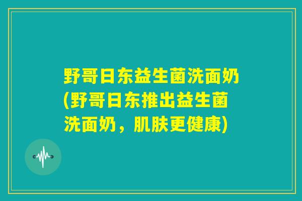 野哥日东益生菌洗面奶(野哥日东推出益生菌洗面奶，肌肤更健康)