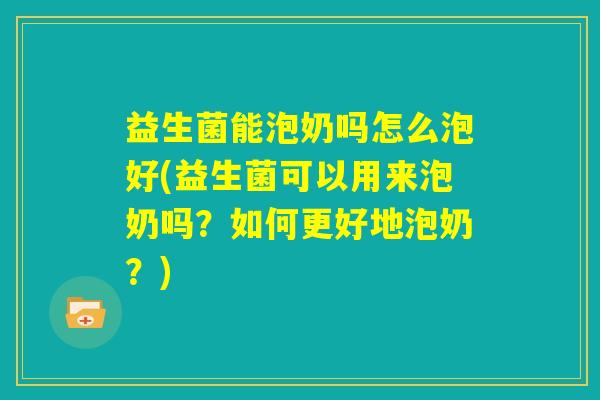 益生菌能泡奶吗怎么泡好(益生菌可以用来泡奶吗？如何更好地泡奶？)