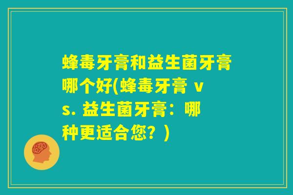 蜂毒牙膏和益生菌牙膏哪个好(蜂毒牙膏 vs. 益生菌牙膏：哪种更适合您？)
