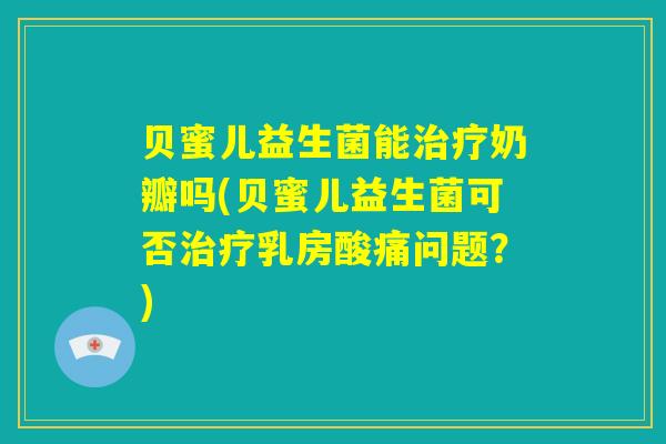 贝蜜儿益生菌能治疗奶瓣吗(贝蜜儿益生菌可否治疗乳房酸痛问题？)