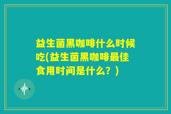 益生菌黑咖啡什么时候吃(益生菌黑咖啡最佳食用时间是什么？)