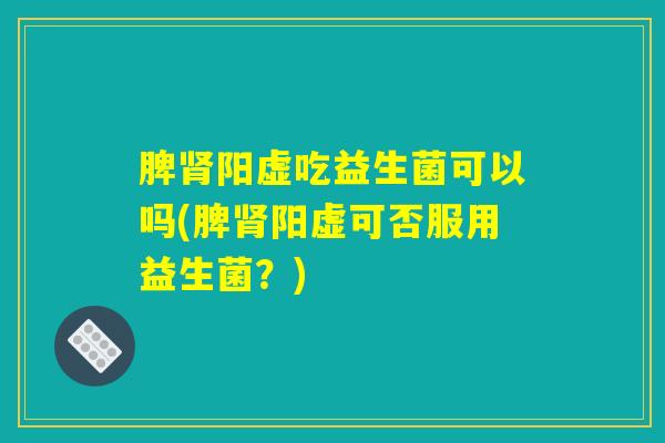 脾肾阳虚吃益生菌可以吗(脾肾阳虚可否服用益生菌？)