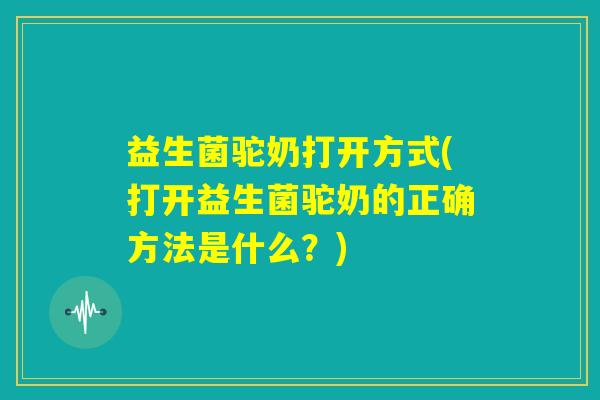益生菌驼奶打开方式(打开益生菌驼奶的正确方法是什么？)