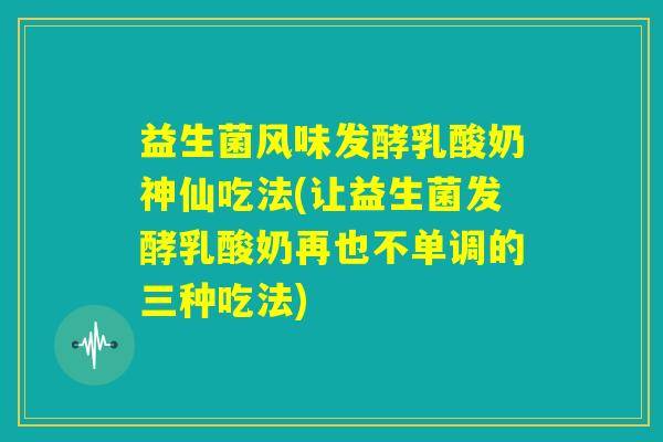 益生菌风味发酵乳酸奶神仙吃法(让益生菌发酵乳酸奶再也不单调的三种吃法)