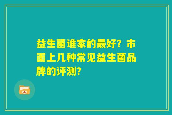 益生菌谁家的最好?市面上几种常见益生菌品牌的评测? 益生菌谁家的最好?市面上几种常见益生菌品牌的评测?