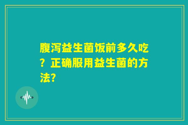 腹泻益生菌饭前多久吃？正确服用益生菌的方法？