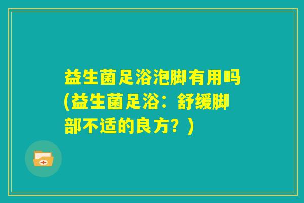 益生菌足浴泡脚有用吗(益生菌足浴:舒缓脚部不适的良方?) 益生菌足浴泡脚有用吗(益生菌足浴:舒缓脚部不适的良方?)