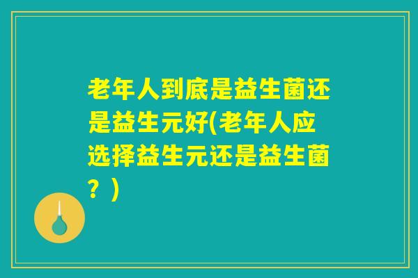 老年人到底是益生菌还是益生元好(老年人应选择益生元还是益生菌?) 老年人到底是益生菌还是益生元好(老年人应选择益生元还是益生菌?)