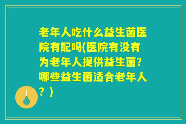 老年人吃什么益生菌医院有配吗(医院有没有为老年人提供益生菌?哪些益生菌适合老年人?) 老年人吃什么益生菌医院有配吗(医院有没有为老年人提供益生菌?哪些益生菌适合老年人?)
