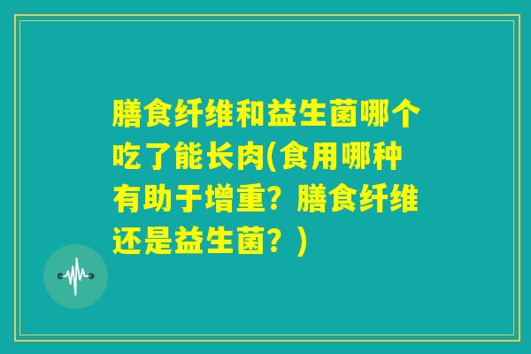 膳食纤维和益生菌哪个吃了能长肉(食用哪种有助于增重?膳食纤维还是益生菌?) 膳食纤维和益生菌哪个吃了能长肉(食用哪种有助于增重?膳食纤维还是益生菌?)