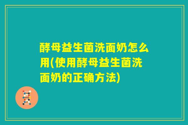 酵母益生菌洗面奶怎么用(使用酵母益生菌洗面奶的正确方法) 酵母益生菌洗面奶怎么用(使用酵母益生菌洗面奶的正确方法)