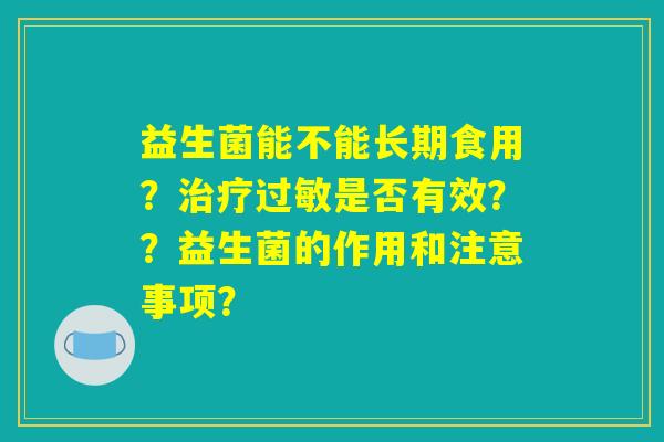 益生菌能不能长期食用?治疗过敏是否有效??益生菌的作用和注意事项? 益生菌能不能长期食用?治疗过敏是否有效??益生菌的作用和注意事项?