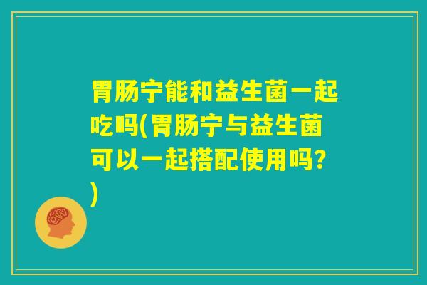 胃肠宁能和益生菌一起吃吗(胃肠宁与益生菌可以一起搭配使用吗?) 胃肠宁能和益生菌一起吃吗(胃肠宁与益生菌可以一起搭配使用吗?)