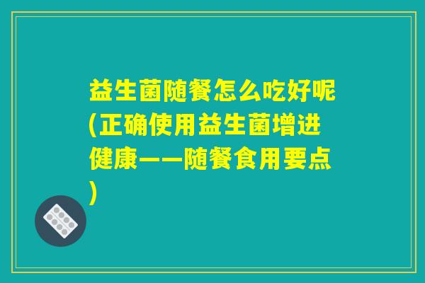 益生菌随餐怎么吃好呢(正确使用益生菌增进健康——随餐食用要点) 益生菌随餐怎么吃好呢(正确使用益生菌增进健康——随餐食用要点)