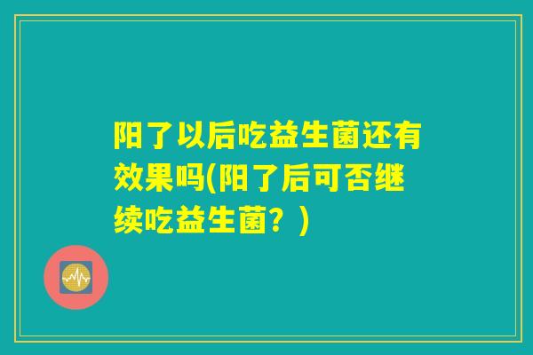 阳了以后吃益生菌还有效果吗(阳了后可否继续吃益生菌?) 阳了以后吃益生菌还有效果吗(阳了后可否继续吃益生菌?)