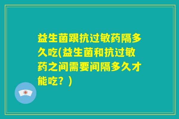 益生菌跟抗过敏药隔多久吃(益生菌和抗过敏药之间需要间隔多久才能吃?) 益生菌跟抗过敏药隔多久吃(益生菌和抗过敏药之间需要间隔多久才能吃?)