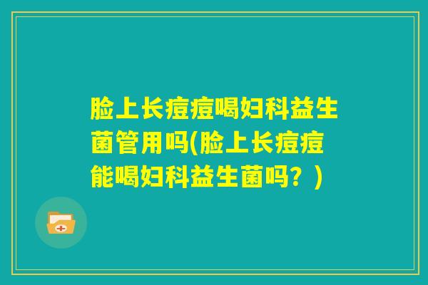 脸上长痘痘喝妇科益生菌管用吗(脸上长痘痘能喝妇科益生菌吗?) 脸上长痘痘喝妇科益生菌管用吗(脸上长痘痘能喝妇科益生菌吗?)