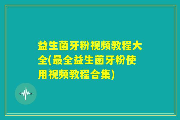 益生菌牙粉视频教程大全(最全益生菌牙粉使用视频教程合集)