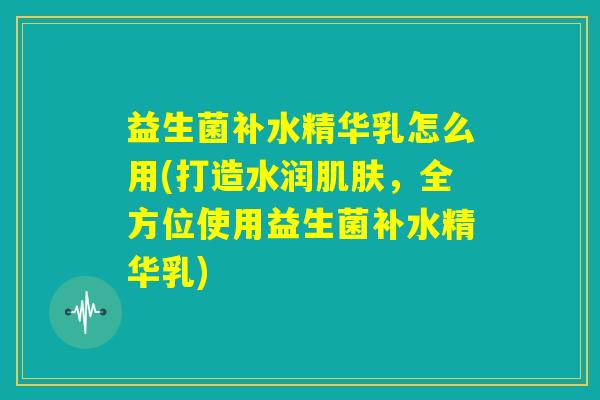 益生菌补水精华乳怎么用(打造水润肌肤,全方位使用益生菌补水精华乳) 益生菌补水精华乳怎么用(打造水润肌肤,全方位使用益生菌补水精华乳)