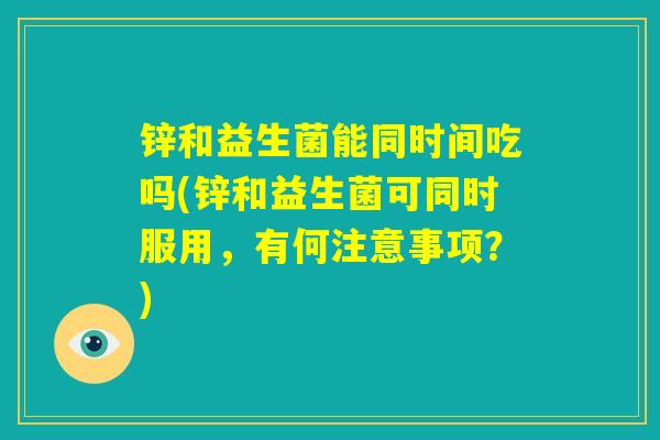 锌和益生菌能同时间吃吗(锌和益生菌可同时服用,有何注意事项?) 锌和益生菌能同时间吃吗(锌和益生菌可同时服用,有何注意事项?)
