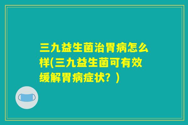 三九益生菌治胃病怎么样(三九益生菌可有效缓解胃病症状？)