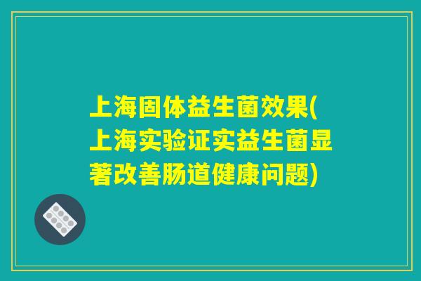 上海固体益生菌效果(上海实验证实益生菌显著改善肠道健康问题)