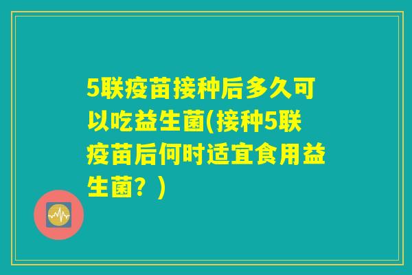 5联疫苗接种后多久可以吃益生菌(接种5联疫苗后何时适宜食用益生菌？)