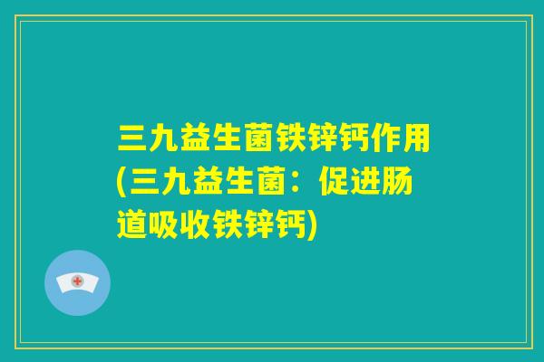 三九益生菌铁锌钙作用(三九益生菌：促进肠道吸收铁锌钙)