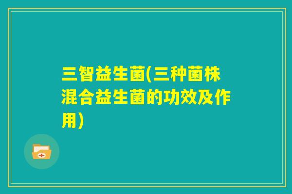 三智益生菌(三种菌株混合益生菌的功效及作用) 三智益生菌(三种菌株混合益生菌的功效及作用)