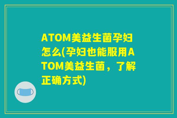 ATOM美益生菌孕妇怎么(孕妇也能服用ATOM美益生菌,了解正确方式) ATOM美益生菌孕妇怎么(孕妇也能服用ATOM美益生菌,了解正确方式)