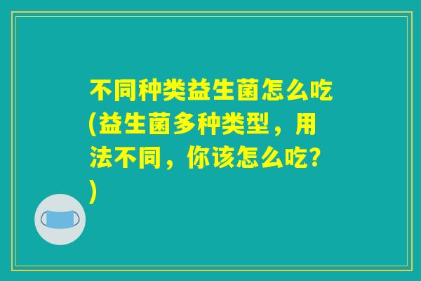 不同种类益生菌怎么吃(益生菌多种类型,用法不同,你该怎么吃?) 不同种类益生菌怎么吃(益生菌多种类型,用法不同,你该怎么吃?)