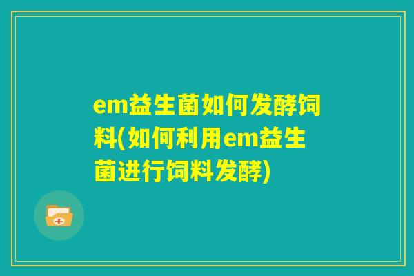 em益生菌如何发酵饲料(如何利用em益生菌进行饲料发酵)